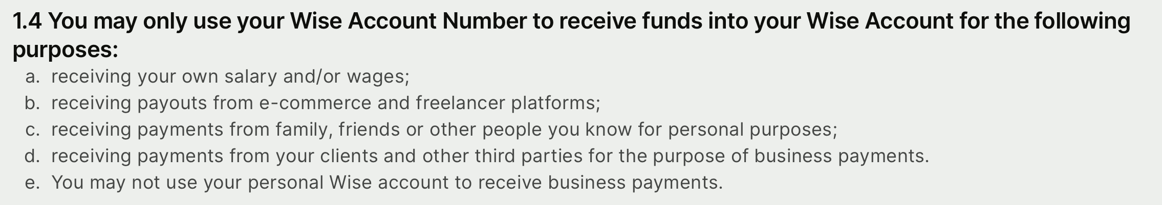 1.4 You may only use your Wise Account Number to receive funds into your Wise Account for the following purposes: a: receiving your own salary and/or wages;  b: receiving payouts from e-commerce and freelancer platforms; c: receiving payments from family, friends or other people you know for personal purposes; d: receiving payments from your clients and other third parties for the purpose of business payments. e: You may not use your personal Wise account to receive business payments.